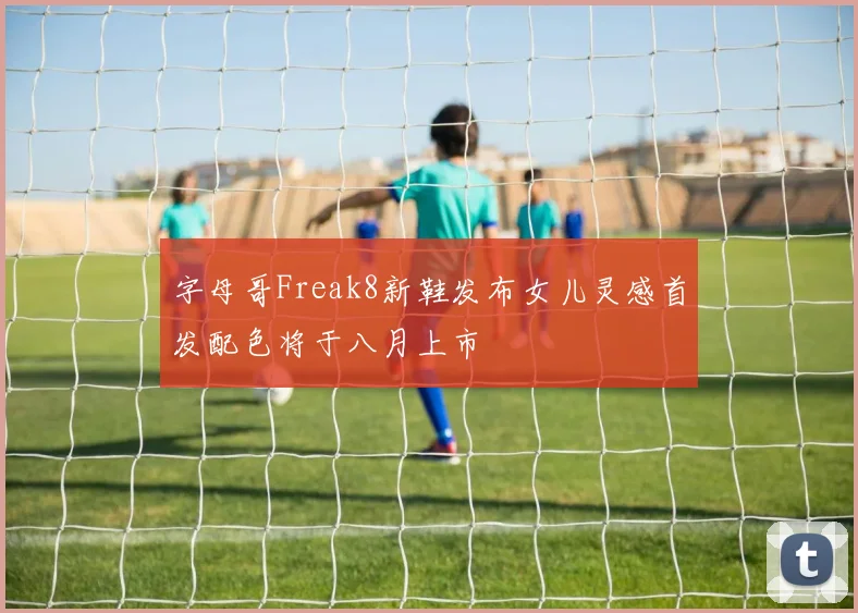 字母哥Freak8新鞋发布女儿灵感首发配色将于八月上市