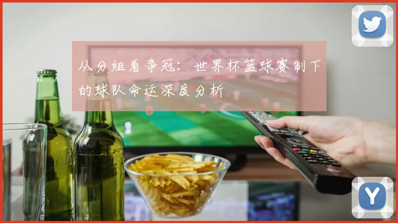 从分组看争冠：世界杯篮球赛制下的球队命运深度分析