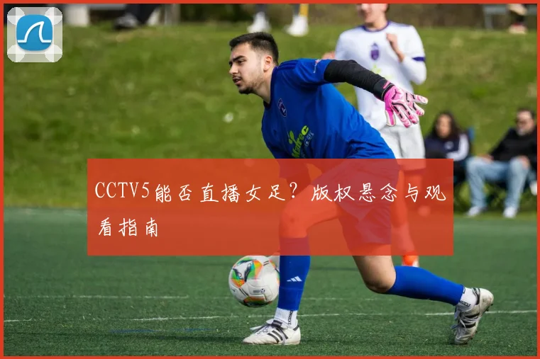 CCTV5能否直播女足？版权悬念与观看指南