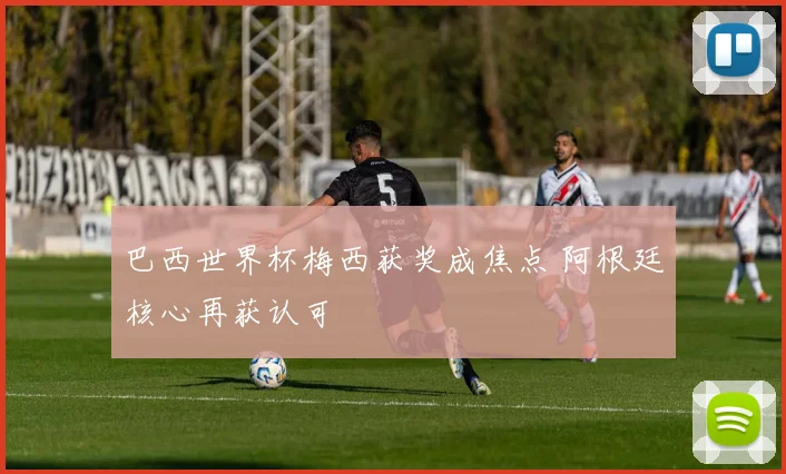 巴西世界杯梅西获奖成焦点 阿根廷核心再获认可