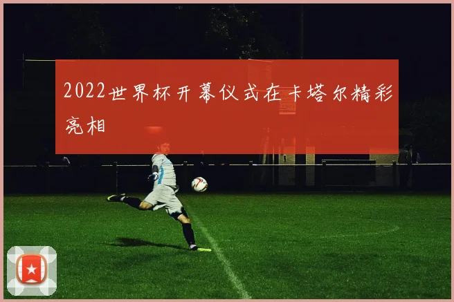 2022世界杯开幕仪式在卡塔尔精彩亮相
