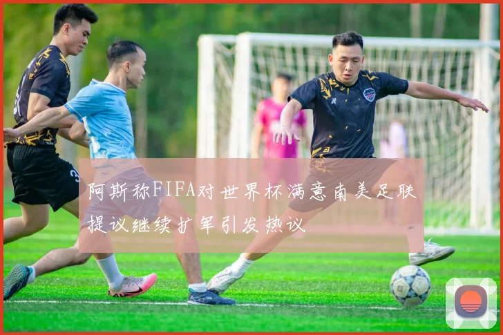阿斯称FIFA对世界杯满意南美足联提议继续扩军引发热议
