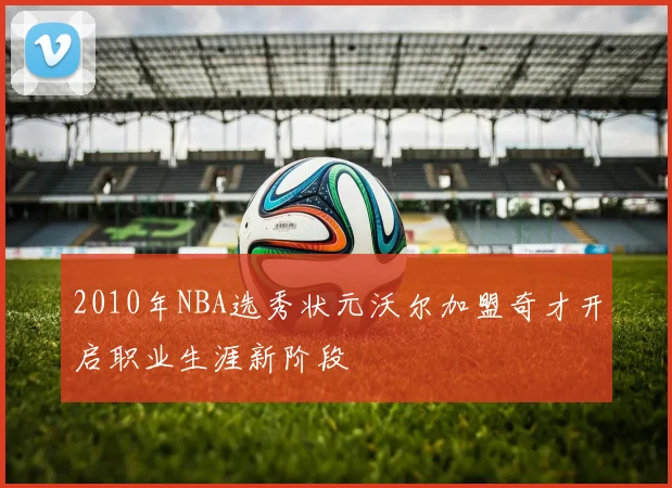 2010年NBA选秀状元沃尔加盟奇才开启职业生涯新阶段