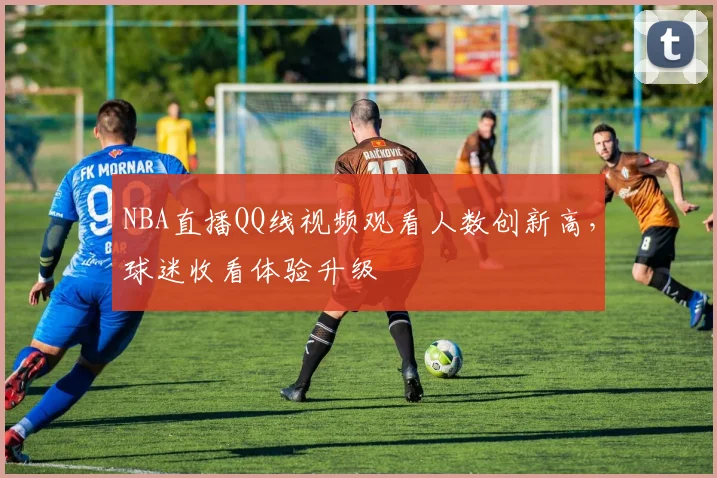 NBA直播QQ线视频观看人数创新高，球迷收看体验升级