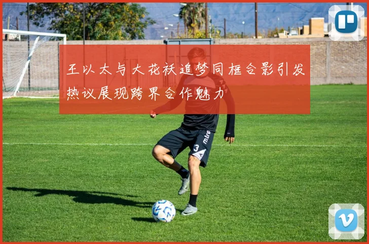 王以太与大花袄追梦同框合影引发热议展现跨界合作魅力